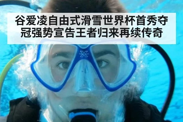 谷爱凌自由式滑雪世界杯首秀夺冠强势宣告王者归来再续传奇